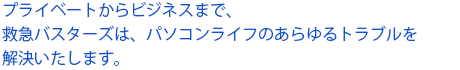 プライベートからビジネスまで、救急バスターズは、パソコンライフのあらゆるトラブルを解決いたします。